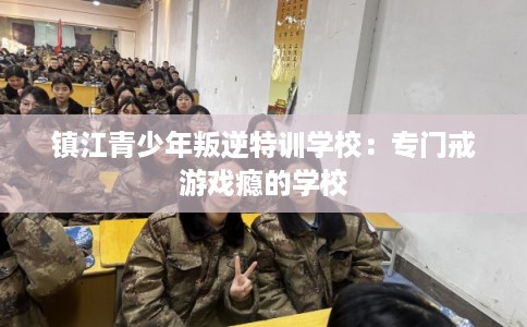 镇江青少年叛逆特训学校：专门戒游戏瘾的学校