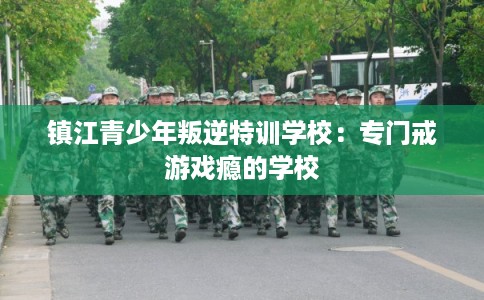 镇江青少年叛逆特训学校：专门戒游戏瘾的学校