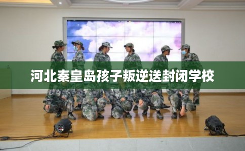 河北秦皇岛孩子叛逆送封闭学校 河北秦皇岛孩子叛逆送封闭学校