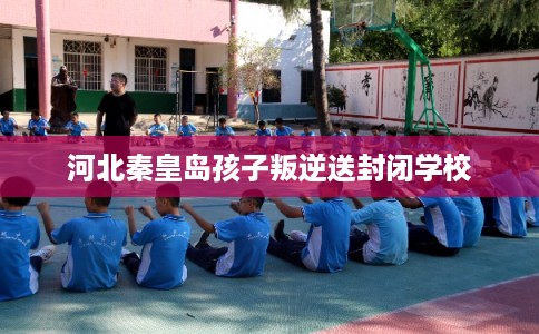 河北秦皇岛孩子叛逆送封闭学校 河北秦皇岛孩子叛逆送封闭学校