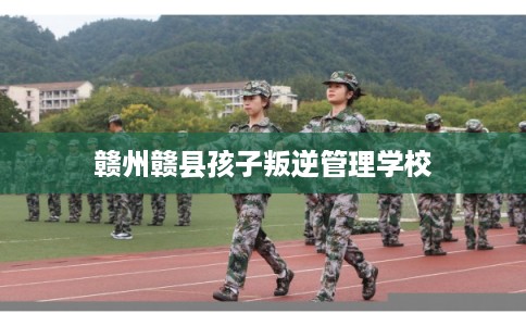 赣州赣县孩子叛逆管理学校
