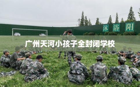 广州天河小孩子全封闭学校