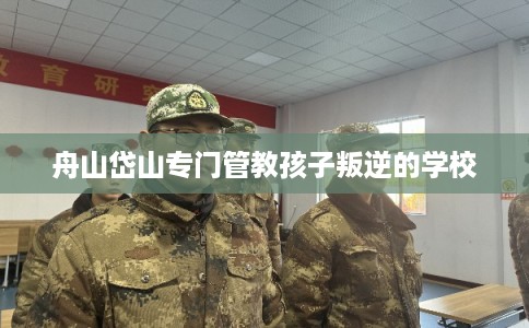 舟山岱山专门管教孩子叛逆的学校