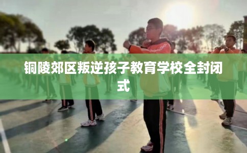 铜陵郊区叛逆孩子教育学校全封闭式 铜陵郊区叛逆孩子教育学校全封闭式