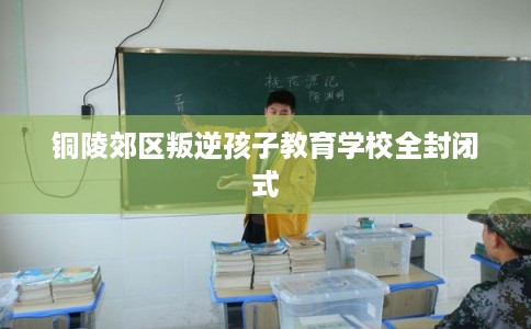铜陵郊区叛逆孩子教育学校全封闭式 铜陵郊区叛逆孩子教育学校全封闭式