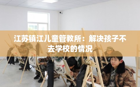 江苏镇江儿童管教所：解决孩子不去学校的情况