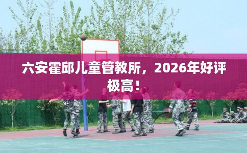 六安霍邱儿童管教所，2026年好评极高！