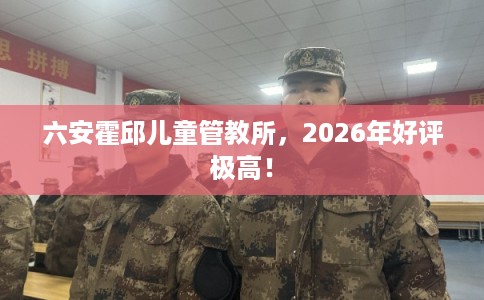 六安霍邱儿童管教所，2026年好评极高！