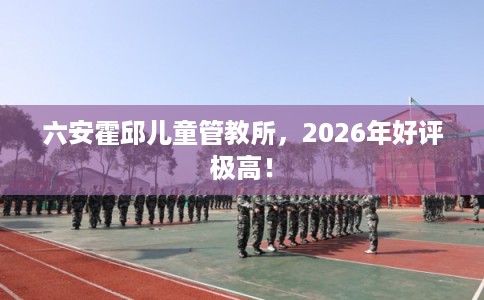 六安霍邱儿童管教所，2026年好评极高！
