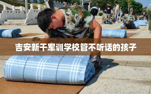 吉安新干军训学校管不听话的孩子