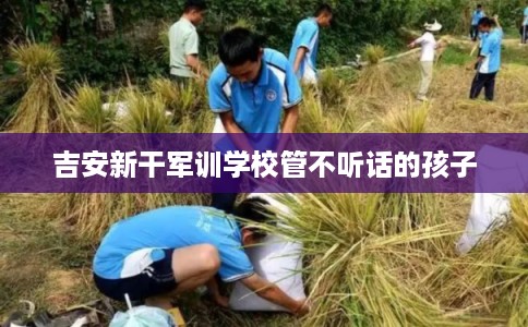吉安新干军训学校管不听话的孩子