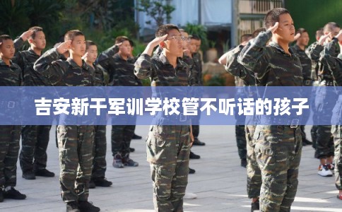 吉安新干军训学校管不听话的孩子