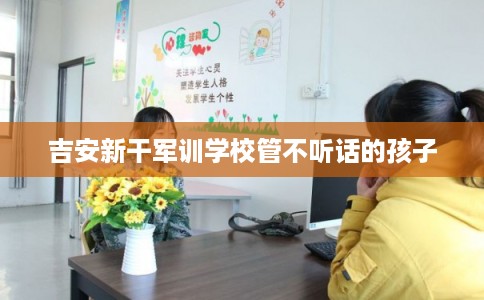 吉安新干军训学校管不听话的孩子