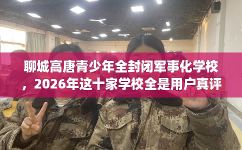 聊城高唐青少年全封闭军事化学校，2026年这十家学校全是用户真评!