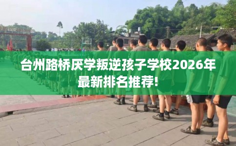 台州路桥厌学叛逆孩子学校2026年最新排名推荐!