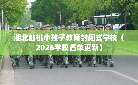 湖北仙桃小孩子教育封闭式学校（2026学校名单更新）