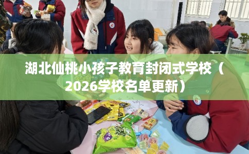 湖北仙桃小孩子教育封闭式学校（2026学校名单更新）