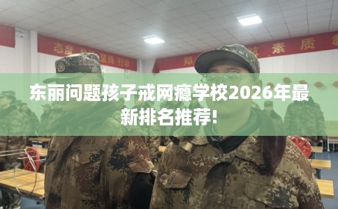 东丽问题孩子戒网瘾学校2026年最新排名推荐!