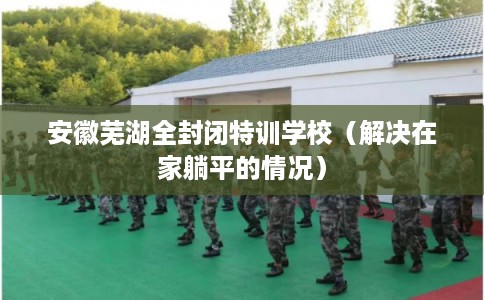 安徽芜湖全封闭特训学校(解决在家躺平的情况) 安徽芜湖全封闭特训学校(解决在家躺平的情况)