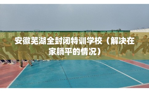 安徽芜湖全封闭特训学校(解决在家躺平的情况) 安徽芜湖全封闭特训学校(解决在家躺平的情况)