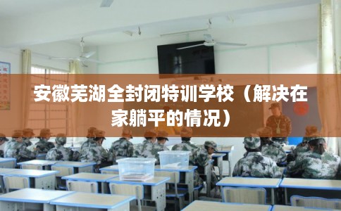 安徽芜湖全封闭特训学校(解决在家躺平的情况) 安徽芜湖全封闭特训学校(解决在家躺平的情况)