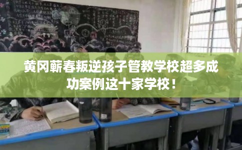 黄冈蕲春叛逆孩子管教学校超多成功案例这十家学校！