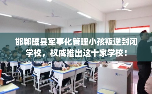 邯郸磁县军事化管理小孩叛逆封闭学校，权威推出这十家学校！