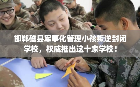 邯郸磁县军事化管理小孩叛逆封闭学校，权威推出这十家学校！