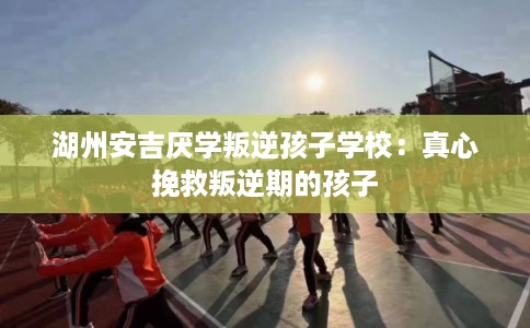 湖州安吉厌学叛逆孩子学校:真心挽救叛逆期的孩子 湖州安吉厌学叛逆孩子学校:真心挽救叛逆期的孩子
