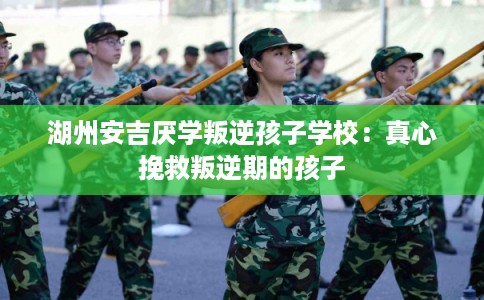 湖州安吉厌学叛逆孩子学校：真心挽救叛逆期的孩子