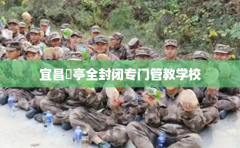 宜昌猇亭全封闭专门管教学校 宜昌猇亭全封闭专门管教学校
