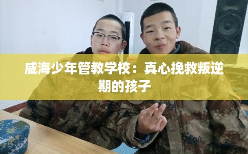 威海少年管教学校：真心挽救叛逆期的孩子
