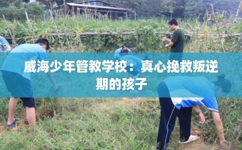 威海少年管教学校：真心挽救叛逆期的孩子