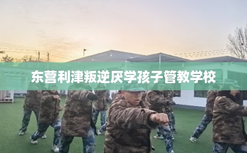 东营利津叛逆厌学孩子管教学校