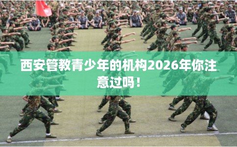 西安管教青少年的机构2026年你注意过吗！