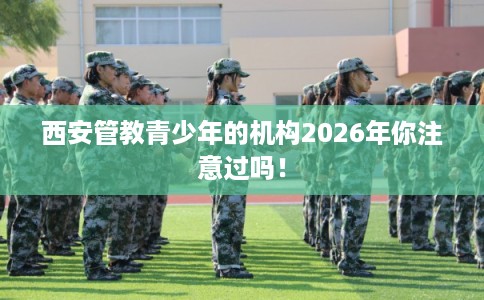 西安管教青少年的机构2026年你注意过吗！