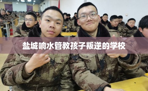 盐城响水管教孩子叛逆的学校 盐城响水管教孩子叛逆的学校