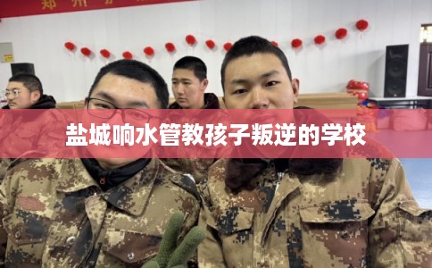 盐城响水管教孩子叛逆的学校 盐城响水管教孩子叛逆的学校