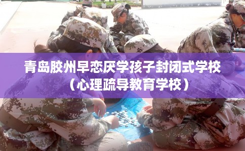 青岛胶州早恋厌学孩子封闭式学校（心理疏导教育学校）