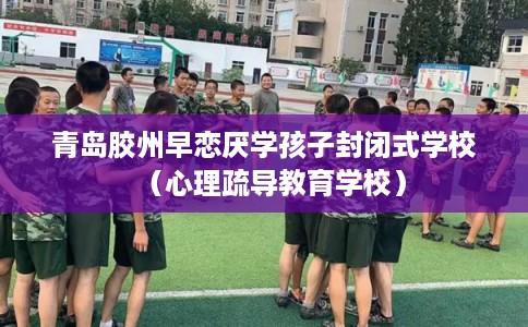 青岛胶州早恋厌学孩子封闭式学校（心理疏导教育学校）