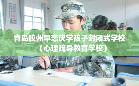 青岛胶州早恋厌学孩子封闭式学校（心理疏导教育学校）