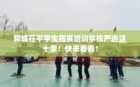 聊城茌平学生拓展培训学校严选这十家！快来看看！
