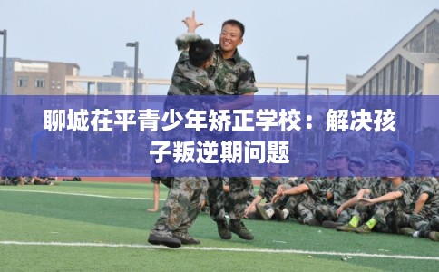 聊城茌平青少年矫正学校：解决孩子叛逆期问题