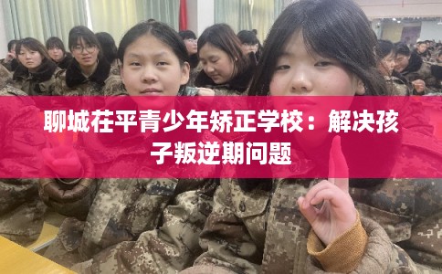 聊城茌平青少年矫正学校：解决孩子叛逆期问题