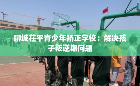 聊城茌平青少年矫正学校：解决孩子叛逆期问题