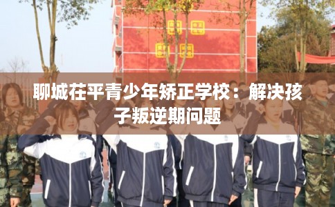 聊城茌平青少年矫正学校：解决孩子叛逆期问题