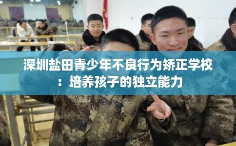 深圳盐田青少年不良行为矫正学校:培养孩子的独立能力 深圳盐田青少年不良行为矫正学校:培养孩子的独立能力