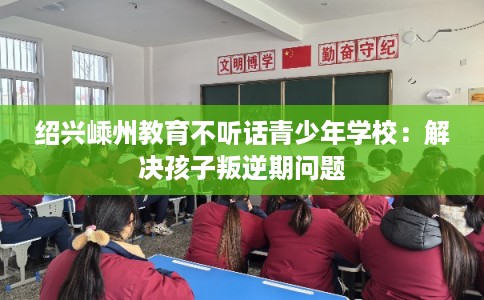 绍兴嵊州教育不听话青少年学校：解决孩子叛逆期问题