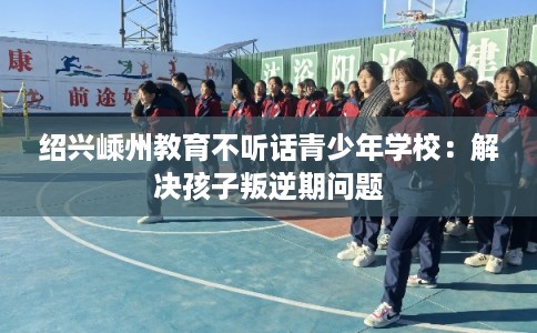 绍兴嵊州教育不听话青少年学校：解决孩子叛逆期问题