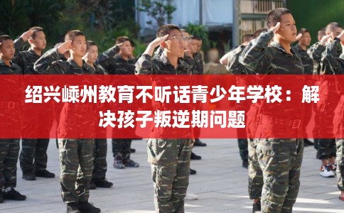 绍兴嵊州教育不听话青少年学校：解决孩子叛逆期问题